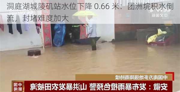 洞庭湖城陵矶站水位下降 0.66 米：团洲垸积水倒流，封堵难度加大