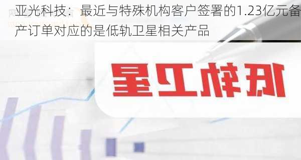 亚光科技：最近与特殊机构客户签署的1.23亿元备产订单对应的是低轨卫星相关产品