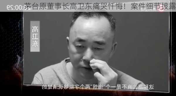 茅台原董事长高卫东痛哭忏悔！案件细节披露