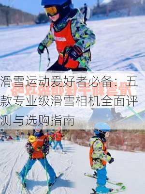 滑雪运动爱好者必备：五款专业级滑雪相机全面评测与选购指南