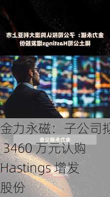 金力永磁：子公司拟斥约 3460 万元认购 Hastings 增发股份