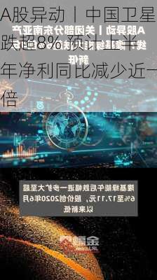 A股异动丨中国卫星跌超8% 预计上半年净利同比减少近一倍