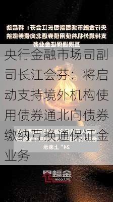 央行金融市场司副司长江会芬：将启动支持境外机构使用债券通北向债券缴纳互换通保证金业务