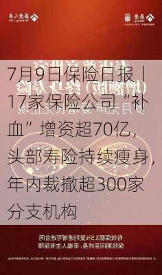 7月9日保险日报丨17家保险公司“补血”增资超70亿，头部寿险持续瘦身，年内裁撤超300家分支机构