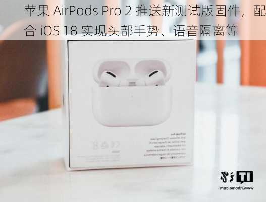 苹果 AirPods Pro 2 推送新测试版固件，配合 iOS 18 实现头部手势、语音隔离等