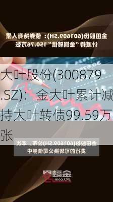 大叶股份(300879.SZ)：金大叶累计减持大叶转债99.59万张