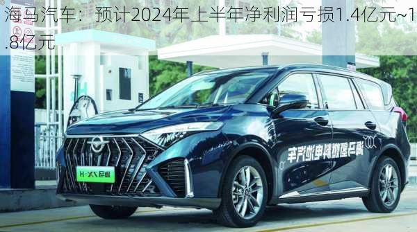 海马汽车：预计2024年上半年净利润亏损1.4亿元~1.8亿元