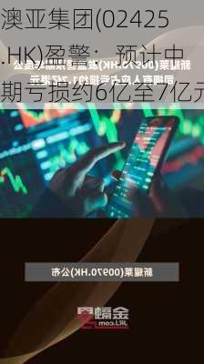 澳亚集团(02425.HK)盈警：预计中期亏损约6亿至7亿元