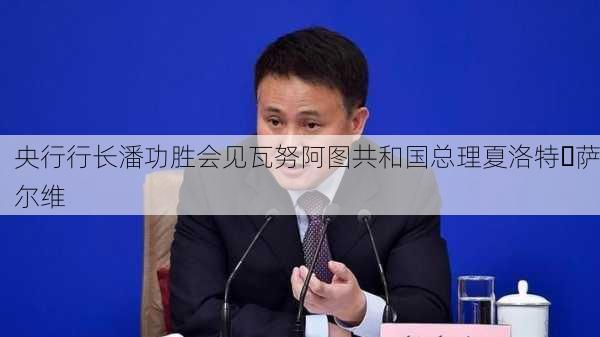 央行行长潘功胜会见瓦努阿图共和国总理夏洛特・萨尔维