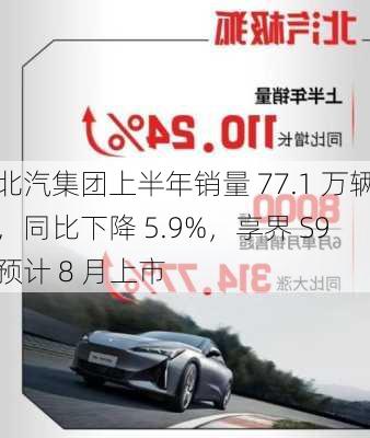 北汽集团上半年销量 77.1 万辆，同比下降 5.9%，享界 S9 预计 8 月上市