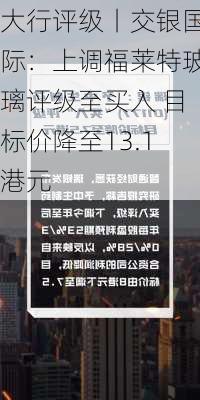 大行评级丨交银国际：上调福莱特玻璃评级至买入 目标价降至13.1港元