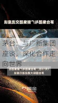 茅台：与广新集团座谈，深化合作走向世界