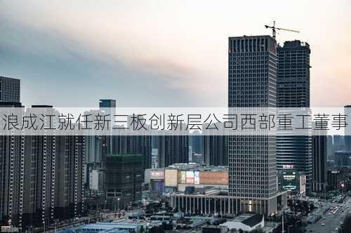 浪成江就任新三板创新层公司西部重工董事