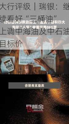 大行评级｜瑞银：继续看好“三桶油” 上调中海油及中石油目标价