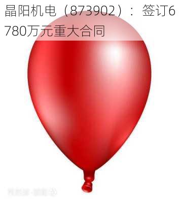 晶阳机电（873902）：签订6780万元重大合同