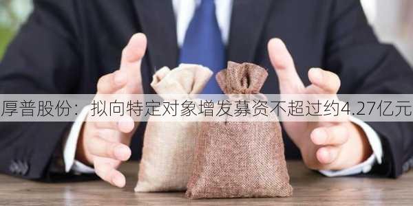 厚普股份：拟向特定对象增发募资不超过约4.27亿元