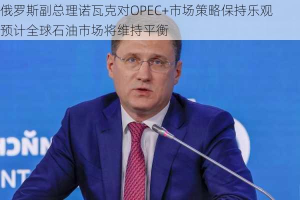 俄罗斯副总理诺瓦克对OPEC+市场策略保持乐观 预计全球石油市场将维持平衡