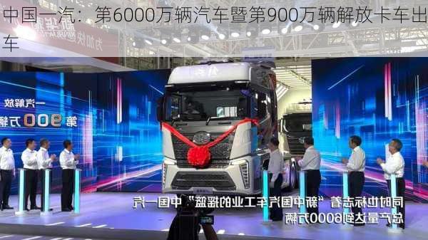 中国一汽：第6000万辆汽车暨第900万辆解放卡车出车