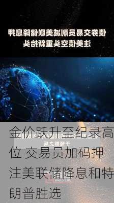 金价跃升至纪录高位 交易员加码押注美联储降息和特朗普胜选