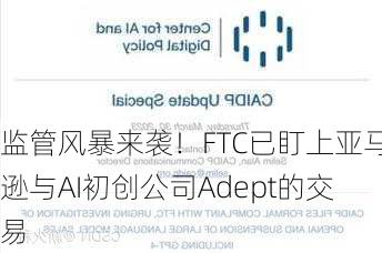 监管风暴来袭！FTC已盯上亚马逊与AI初创公司Adept的交易