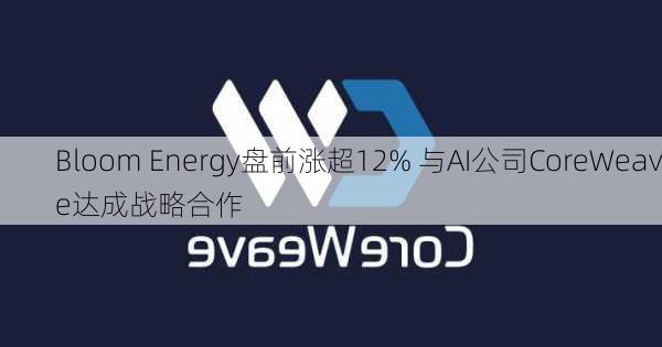 Bloom Energy盘前涨超12% 与AI公司CoreWeave达成战略合作