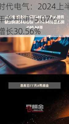 时代电气：2024上半年净利润15.07亿，增长30.56%