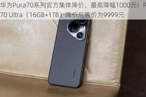 华为Pura70系列官方集体降价，最高降幅1000元！Pura70 Ultra（16GB+1TB）降价后售价为9999元