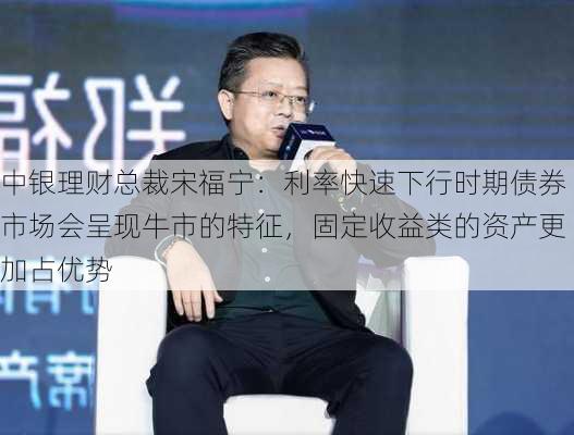 中银理财总裁宋福宁：利率快速下行时期债券市场会呈现牛市的特征，固定收益类的资产更加占优势