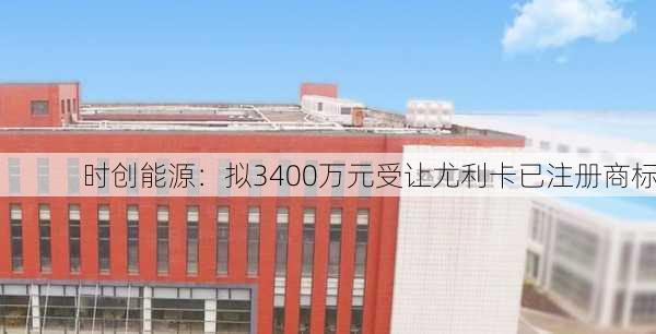 时创能源：拟3400万元受让尤利卡已注册商标