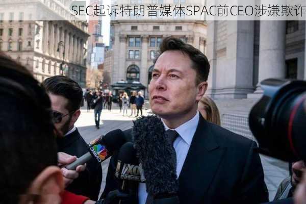 SEC起诉特朗普媒体SPAC前CEO涉嫌欺诈