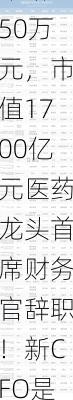 年薪750万元，市值1700亿元医药龙头首席财务官辞职！新CFO是他