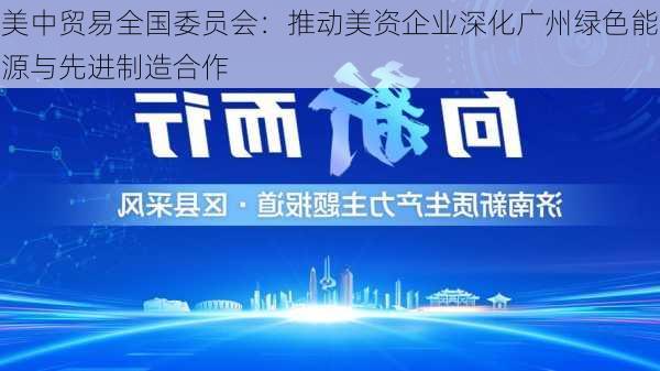 美中贸易全国委员会：推动美资企业深化广州绿色能源与先进制造合作