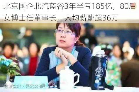 北京国企北汽蓝谷3年半亏185亿，80后女博士任董事长，人均薪酬超36万