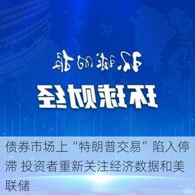 债券市场上“特朗普交易”陷入停滞 投资者重新关注经济数据和美联储