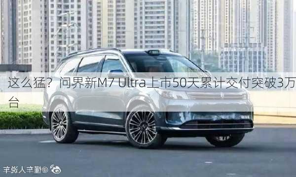 这么猛？问界新M7 Ultra上市50天累计交付突破3万台