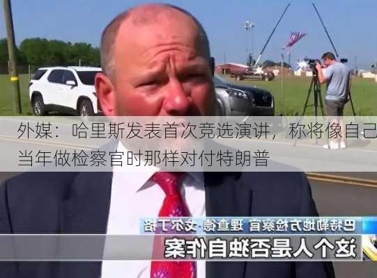 外媒：哈里斯发表首次竞选演讲，称将像自己当年做检察官时那样对付特朗普