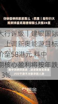 大行评级｜建银国际：上调新奥能源目标价至58港元 料中期核心盈利将按年跌13%