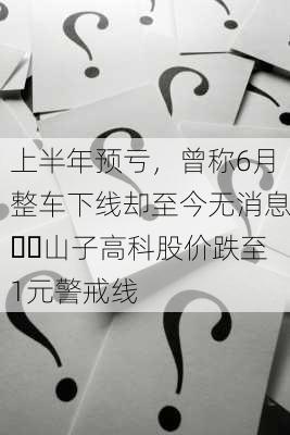 上半年预亏，曾称6月整车下线却至今无消息⋯⋯山子高科股价跌至1元警戒线