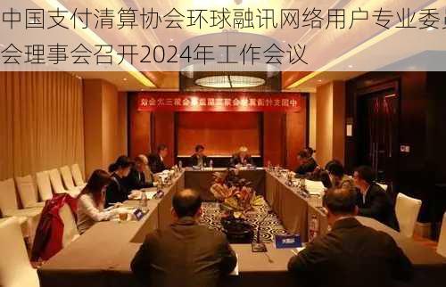 中国支付清算协会环球融讯网络用户专业委员会理事会召开2024年工作会议