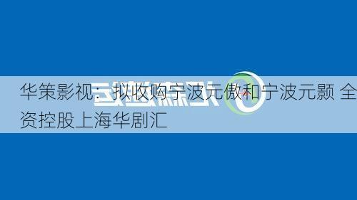 华策影视：拟收购宁波元傲和宁波元颢 全资控股上海华剧汇