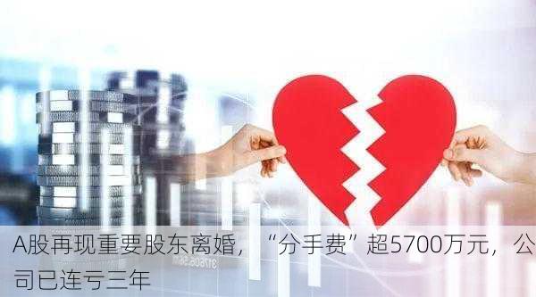 A股再现重要股东离婚，“分手费”超5700万元，公司已连亏三年