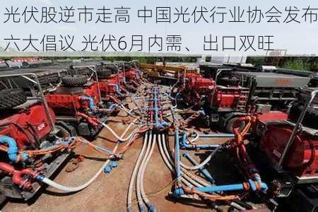 光伏股逆市走高 中国光伏行业协会发布六大倡议 光伏6月内需、出口双旺