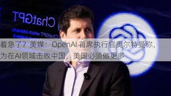 着急了？美媒：OpenAI 首席执行官奥尔特曼称，为在AI领域击败中国，美国必须做更多