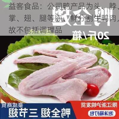 益客食品：公司鸭产品为头、脖、掌、翅、腿等冻、鲜分割生鸭肉，故不包括调理品