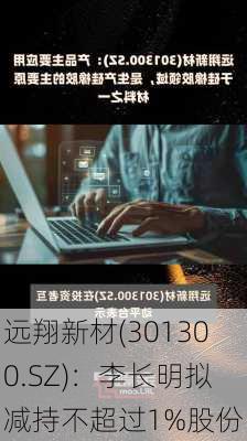 远翔新材(301300.SZ)：李长明拟减持不超过1%股份