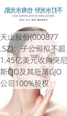 天山股份(000877.SZ)：子公司拟不超1.45亿美元收购突尼斯CJO及其所属GJO公司100%股权