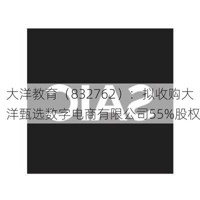 大洋教育（832762）：拟收购大洋甄选数字电商有限公司55%股权