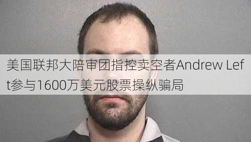 美国联邦大陪审团指控卖空者Andrew Left参与1600万美元股票操纵骗局