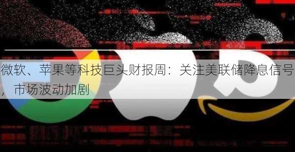 微软、苹果等科技巨头财报周：关注美联储降息信号，市场波动加剧