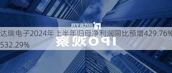 达瑞电子2024年上半年归母净利润同比预增429.76%至532.29%